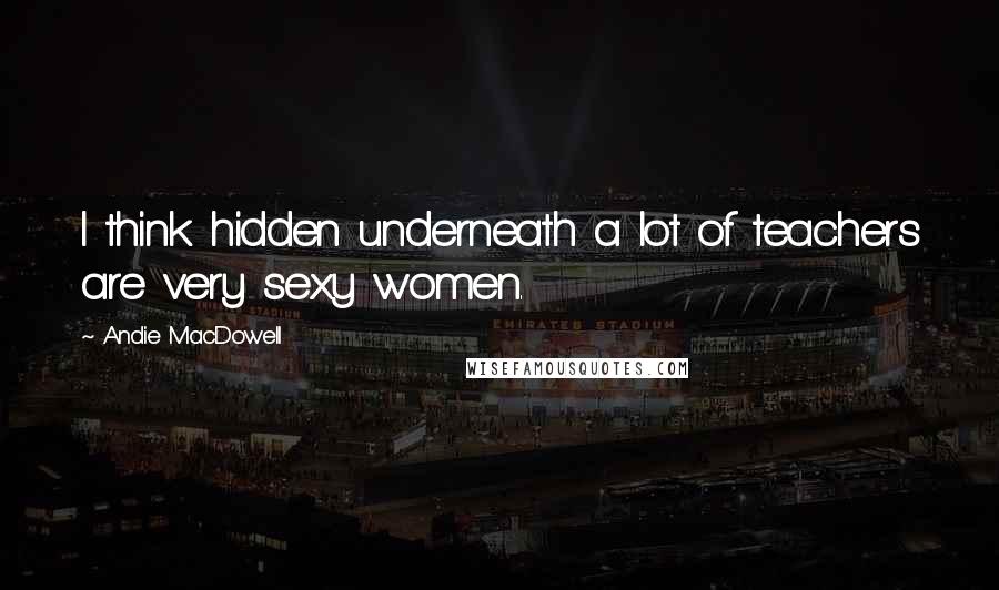 Andie MacDowell Quotes: I think hidden underneath a lot of teachers are very sexy women.