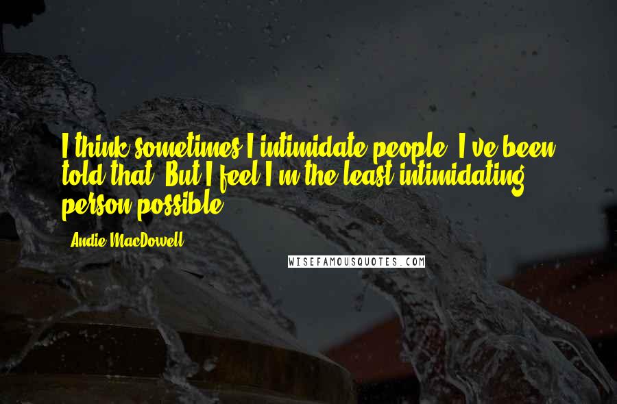 Andie MacDowell Quotes: I think sometimes I intimidate people. I've been told that. But I feel I'm the least intimidating person possible.