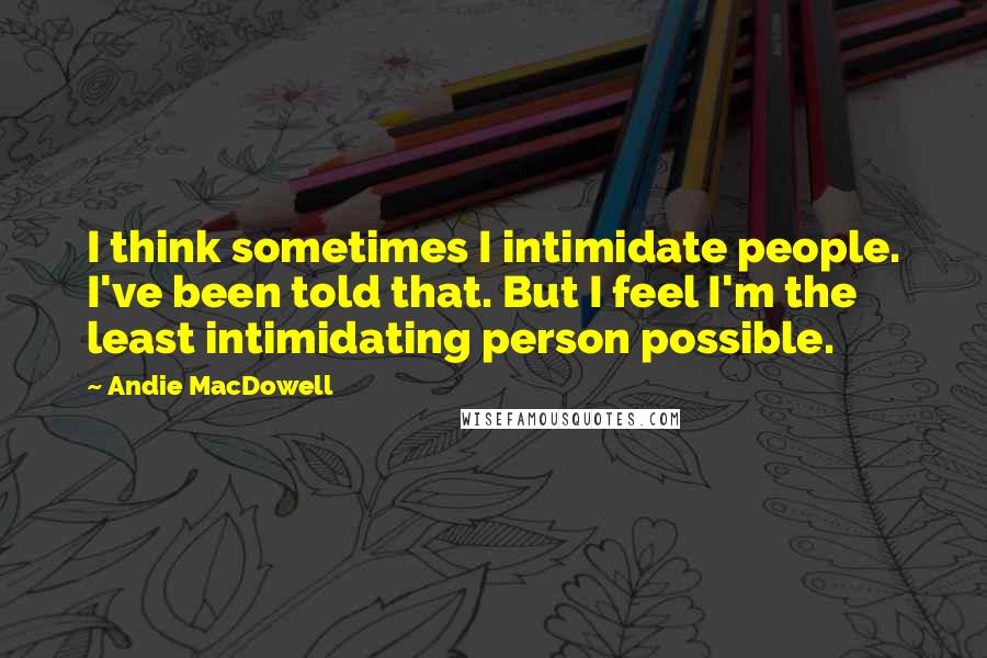 Andie MacDowell Quotes: I think sometimes I intimidate people. I've been told that. But I feel I'm the least intimidating person possible.