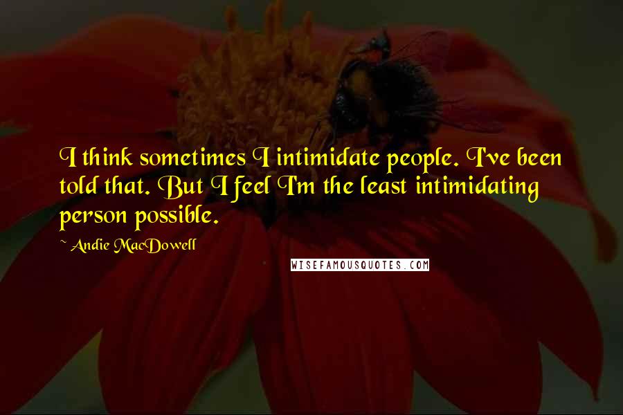 Andie MacDowell Quotes: I think sometimes I intimidate people. I've been told that. But I feel I'm the least intimidating person possible.