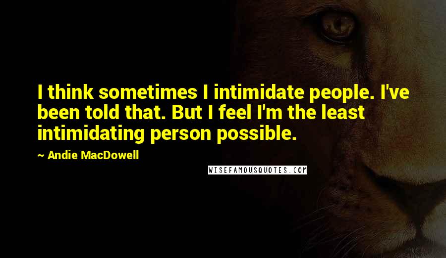 Andie MacDowell Quotes: I think sometimes I intimidate people. I've been told that. But I feel I'm the least intimidating person possible.