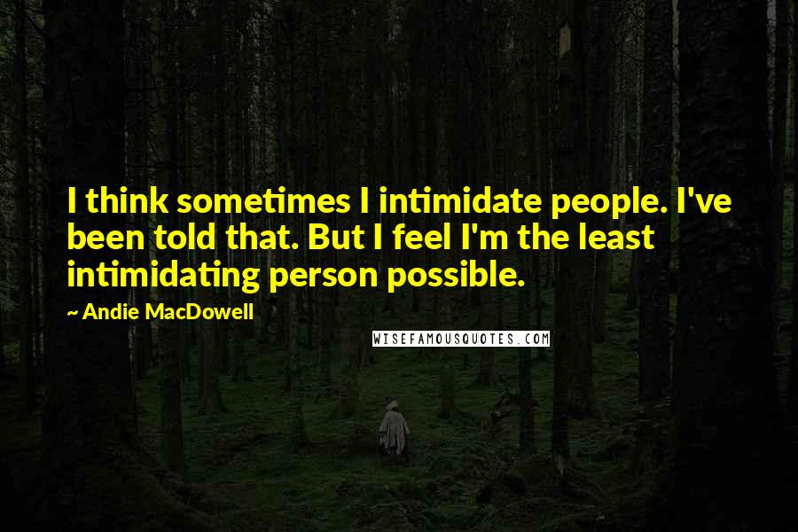 Andie MacDowell Quotes: I think sometimes I intimidate people. I've been told that. But I feel I'm the least intimidating person possible.