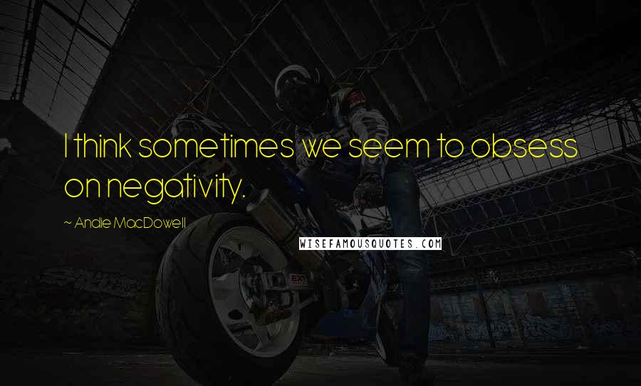 Andie MacDowell Quotes: I think sometimes we seem to obsess on negativity.