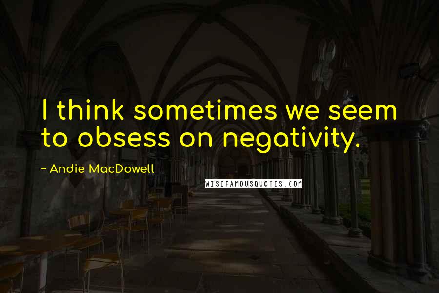 Andie MacDowell Quotes: I think sometimes we seem to obsess on negativity.