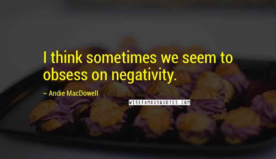 Andie MacDowell Quotes: I think sometimes we seem to obsess on negativity.