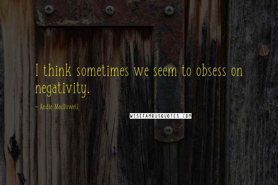 Andie MacDowell Quotes: I think sometimes we seem to obsess on negativity.