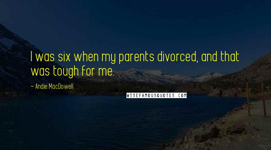 Andie MacDowell Quotes: I was six when my parents divorced, and that was tough for me.