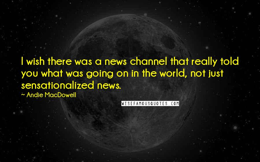 Andie MacDowell Quotes: I wish there was a news channel that really told you what was going on in the world, not just sensationalized news.