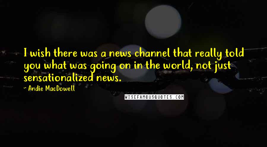 Andie MacDowell Quotes: I wish there was a news channel that really told you what was going on in the world, not just sensationalized news.