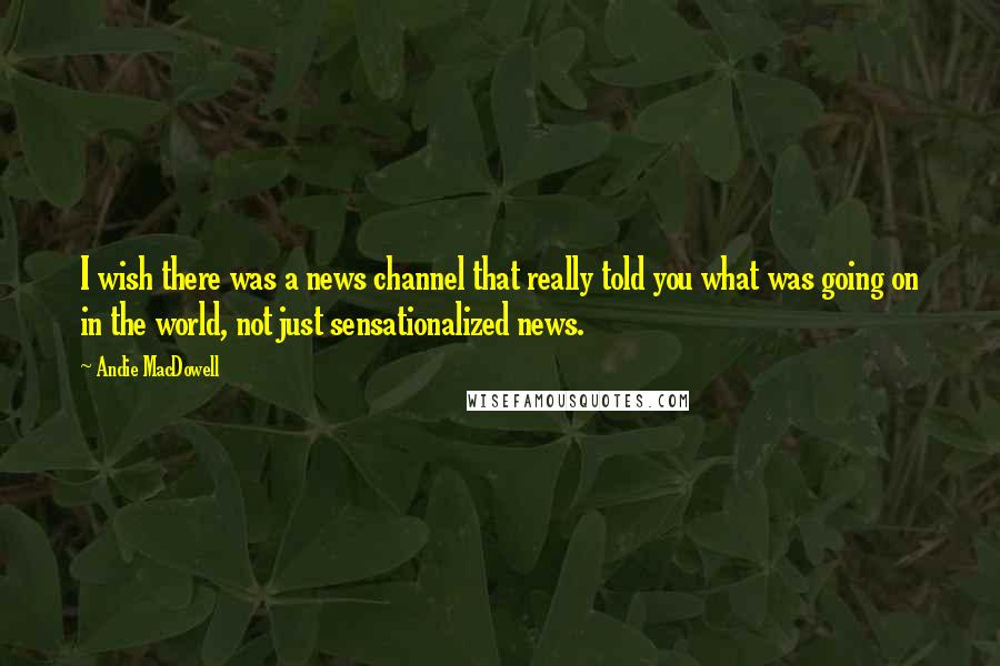 Andie MacDowell Quotes: I wish there was a news channel that really told you what was going on in the world, not just sensationalized news.