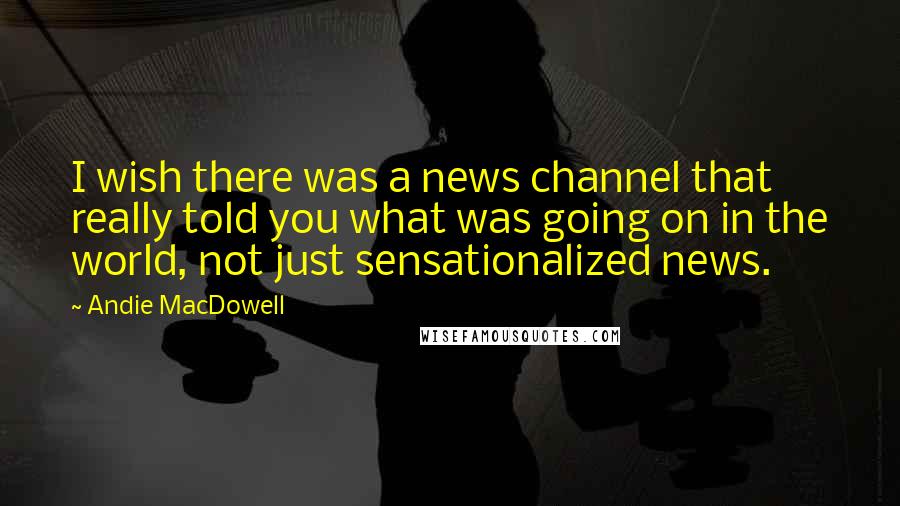 Andie MacDowell Quotes: I wish there was a news channel that really told you what was going on in the world, not just sensationalized news.