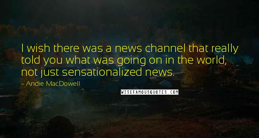 Andie MacDowell Quotes: I wish there was a news channel that really told you what was going on in the world, not just sensationalized news.