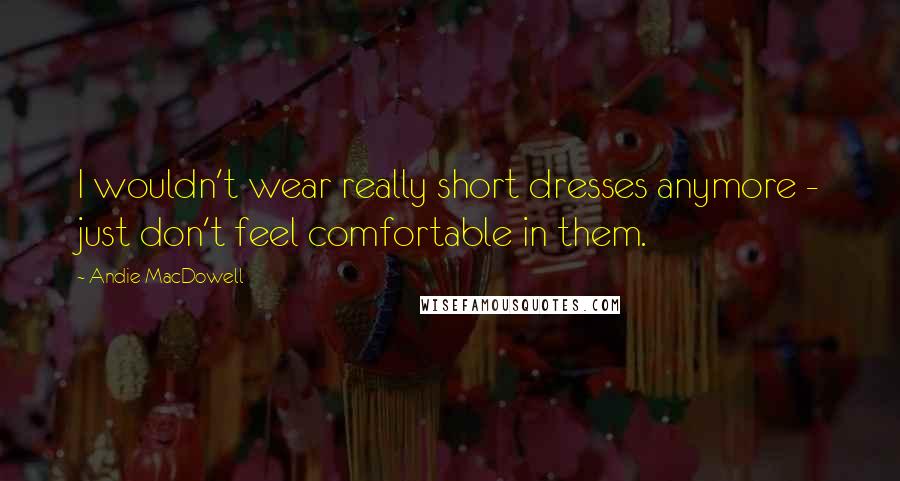 Andie MacDowell Quotes: I wouldn't wear really short dresses anymore - just don't feel comfortable in them.