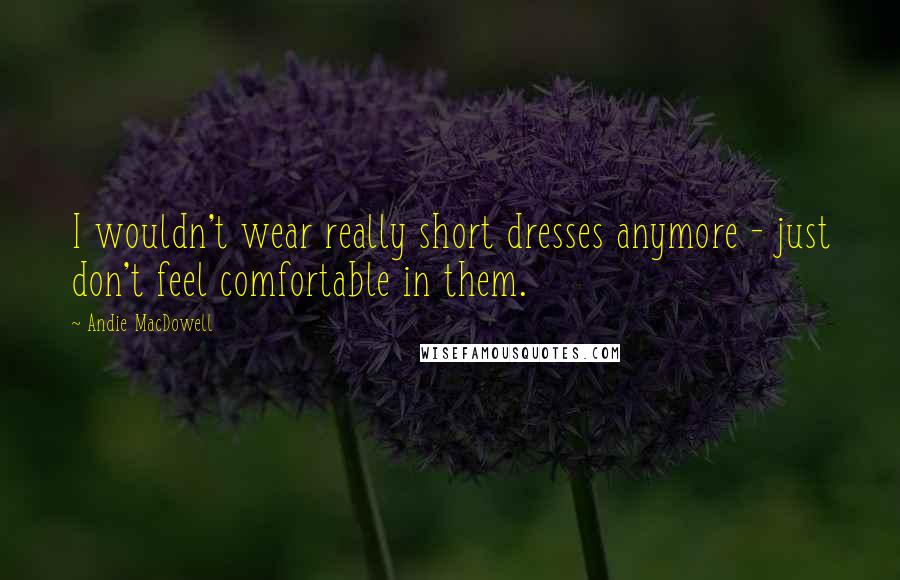 Andie MacDowell Quotes: I wouldn't wear really short dresses anymore - just don't feel comfortable in them.