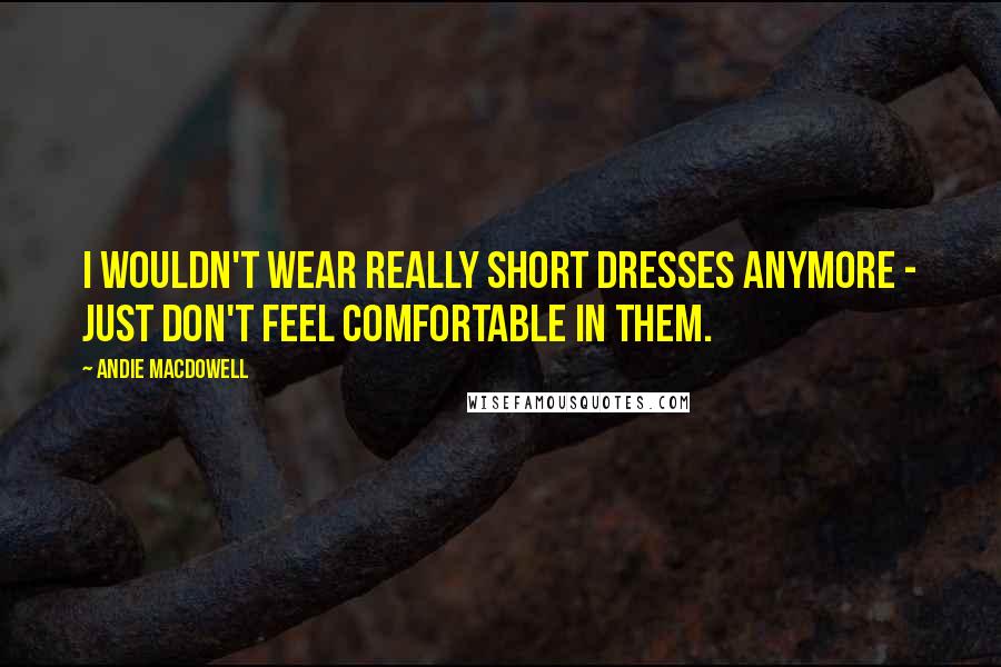 Andie MacDowell Quotes: I wouldn't wear really short dresses anymore - just don't feel comfortable in them.