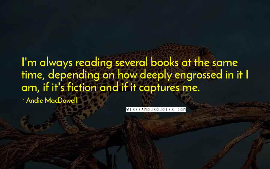 Andie MacDowell Quotes: I'm always reading several books at the same time, depending on how deeply engrossed in it I am, if it's fiction and if it captures me.