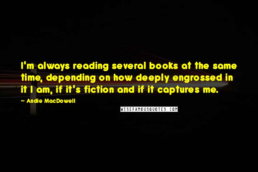 Andie MacDowell Quotes: I'm always reading several books at the same time, depending on how deeply engrossed in it I am, if it's fiction and if it captures me.