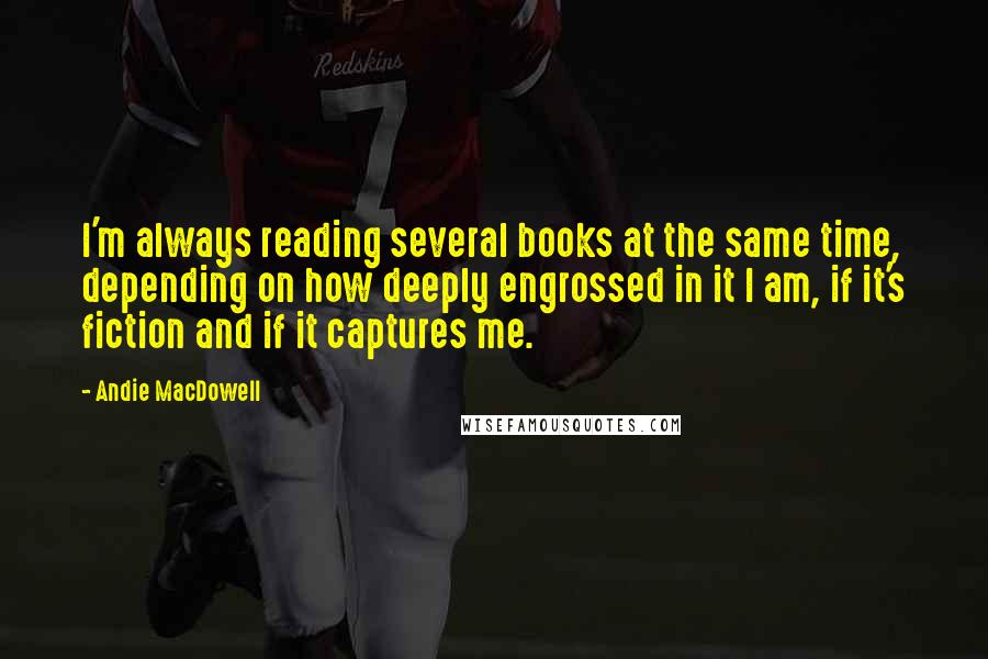 Andie MacDowell Quotes: I'm always reading several books at the same time, depending on how deeply engrossed in it I am, if it's fiction and if it captures me.