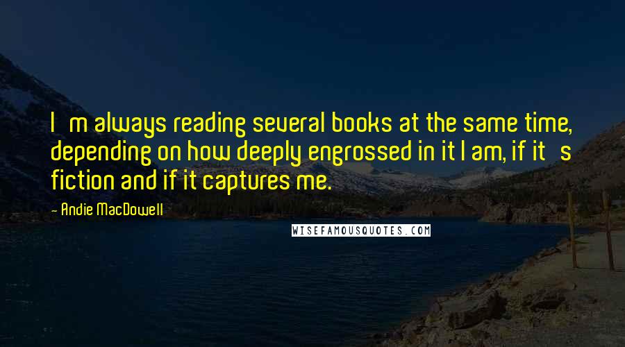 Andie MacDowell Quotes: I'm always reading several books at the same time, depending on how deeply engrossed in it I am, if it's fiction and if it captures me.