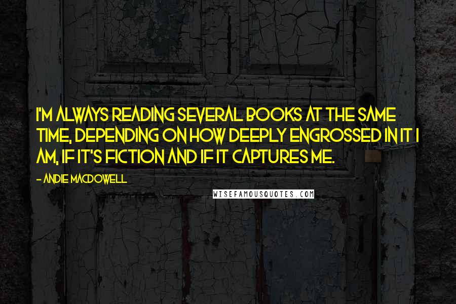 Andie MacDowell Quotes: I'm always reading several books at the same time, depending on how deeply engrossed in it I am, if it's fiction and if it captures me.