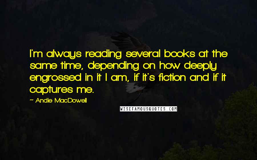 Andie MacDowell Quotes: I'm always reading several books at the same time, depending on how deeply engrossed in it I am, if it's fiction and if it captures me.