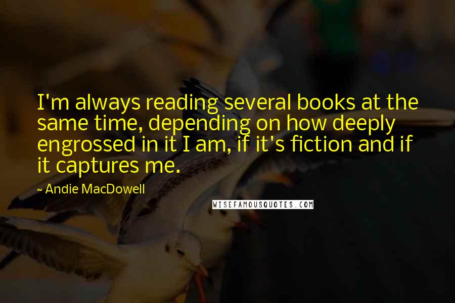 Andie MacDowell Quotes: I'm always reading several books at the same time, depending on how deeply engrossed in it I am, if it's fiction and if it captures me.