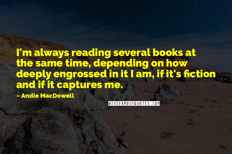 Andie MacDowell Quotes: I'm always reading several books at the same time, depending on how deeply engrossed in it I am, if it's fiction and if it captures me.