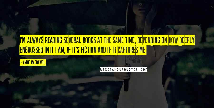 Andie MacDowell Quotes: I'm always reading several books at the same time, depending on how deeply engrossed in it I am, if it's fiction and if it captures me.