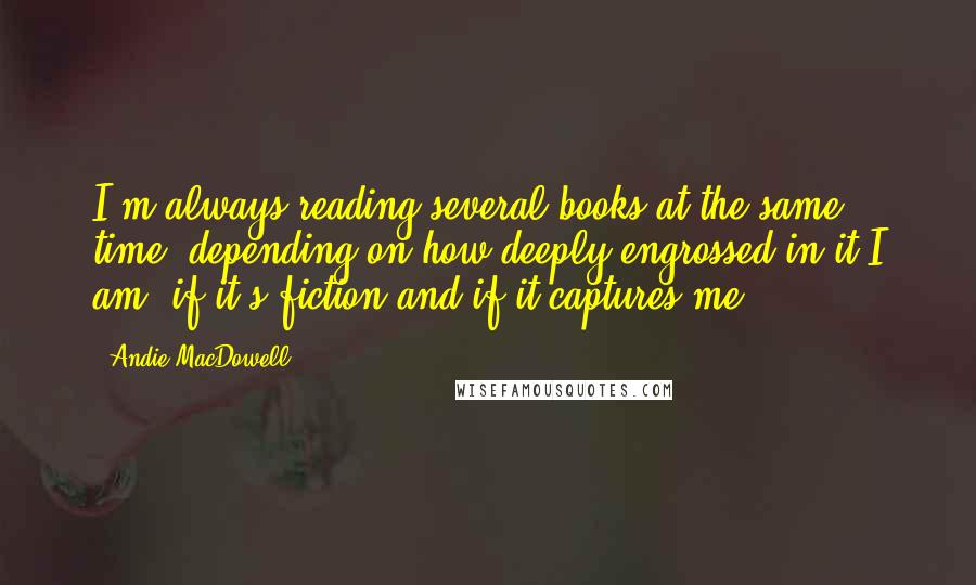 Andie MacDowell Quotes: I'm always reading several books at the same time, depending on how deeply engrossed in it I am, if it's fiction and if it captures me.