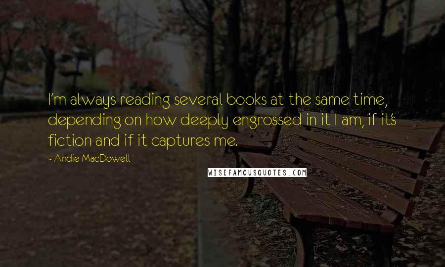 Andie MacDowell Quotes: I'm always reading several books at the same time, depending on how deeply engrossed in it I am, if it's fiction and if it captures me.