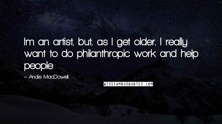 Andie MacDowell Quotes: I'm an artist, but, as I get older, I really want to do philanthropic work and help people.