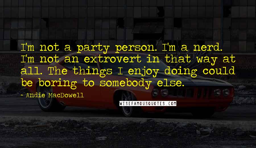 Andie MacDowell Quotes: I'm not a party person. I'm a nerd. I'm not an extrovert in that way at all. The things I enjoy doing could be boring to somebody else.