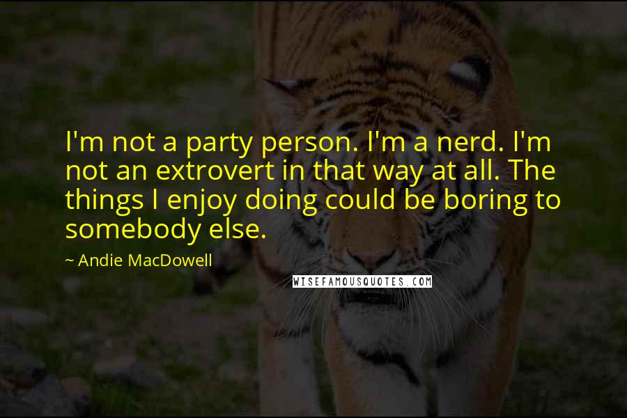 Andie MacDowell Quotes: I'm not a party person. I'm a nerd. I'm not an extrovert in that way at all. The things I enjoy doing could be boring to somebody else.
