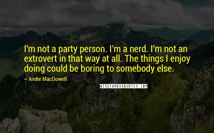 Andie MacDowell Quotes: I'm not a party person. I'm a nerd. I'm not an extrovert in that way at all. The things I enjoy doing could be boring to somebody else.