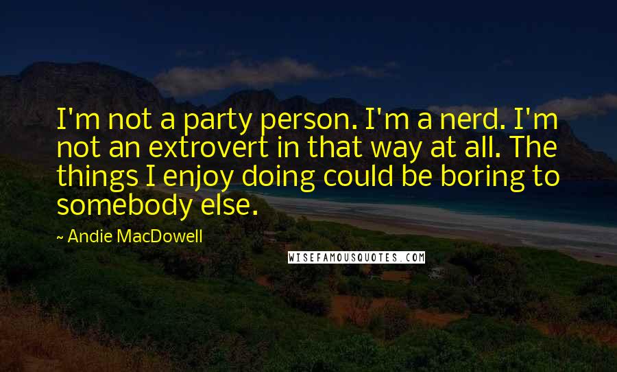 Andie MacDowell Quotes: I'm not a party person. I'm a nerd. I'm not an extrovert in that way at all. The things I enjoy doing could be boring to somebody else.