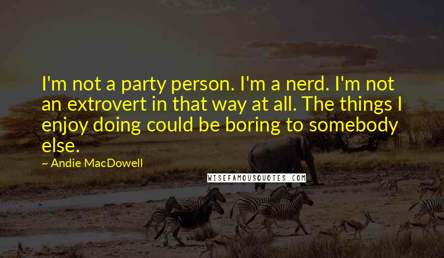 Andie MacDowell Quotes: I'm not a party person. I'm a nerd. I'm not an extrovert in that way at all. The things I enjoy doing could be boring to somebody else.