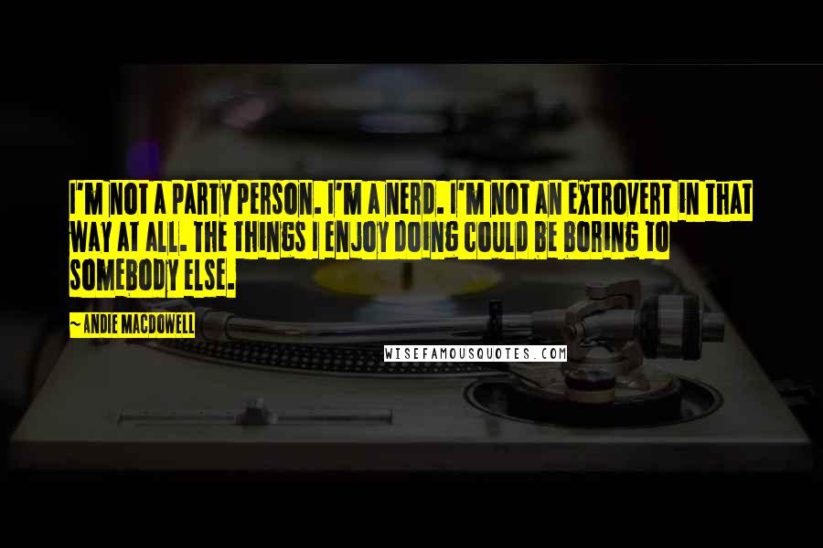 Andie MacDowell Quotes: I'm not a party person. I'm a nerd. I'm not an extrovert in that way at all. The things I enjoy doing could be boring to somebody else.