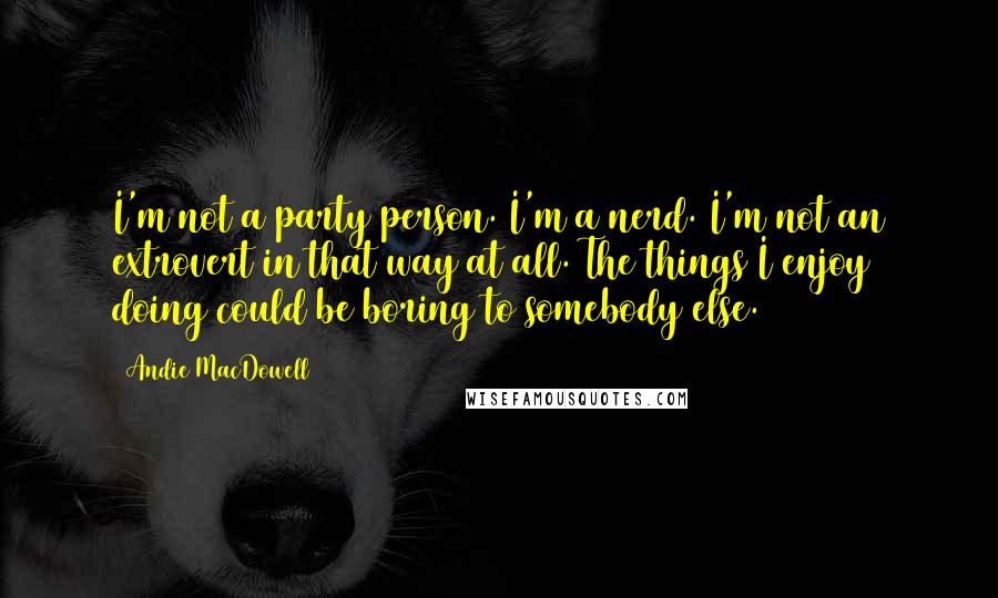 Andie MacDowell Quotes: I'm not a party person. I'm a nerd. I'm not an extrovert in that way at all. The things I enjoy doing could be boring to somebody else.