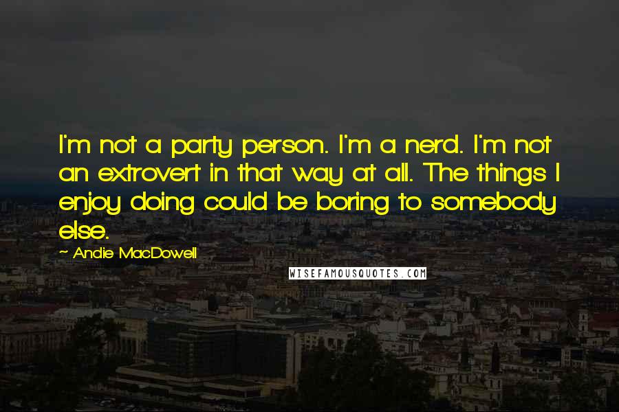 Andie MacDowell Quotes: I'm not a party person. I'm a nerd. I'm not an extrovert in that way at all. The things I enjoy doing could be boring to somebody else.