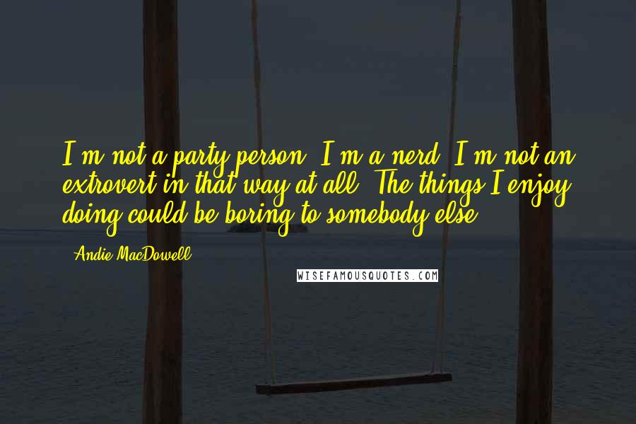 Andie MacDowell Quotes: I'm not a party person. I'm a nerd. I'm not an extrovert in that way at all. The things I enjoy doing could be boring to somebody else.