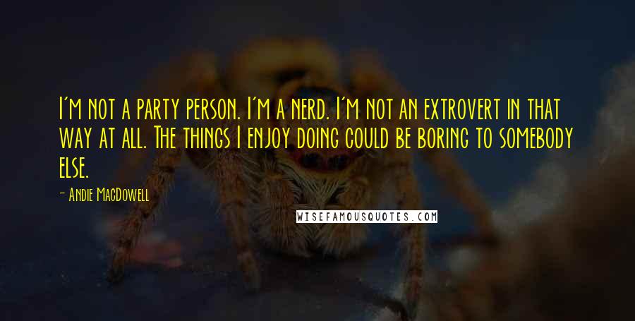 Andie MacDowell Quotes: I'm not a party person. I'm a nerd. I'm not an extrovert in that way at all. The things I enjoy doing could be boring to somebody else.