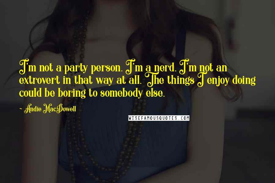 Andie MacDowell Quotes: I'm not a party person. I'm a nerd. I'm not an extrovert in that way at all. The things I enjoy doing could be boring to somebody else.