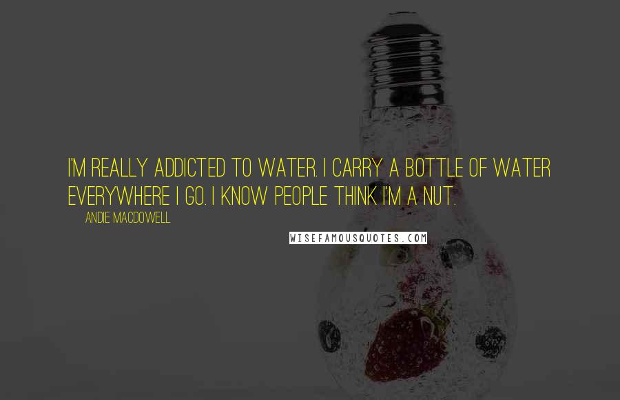 Andie MacDowell Quotes: I'm really addicted to water. I carry a bottle of water everywhere I go. I know people think I'm a nut.