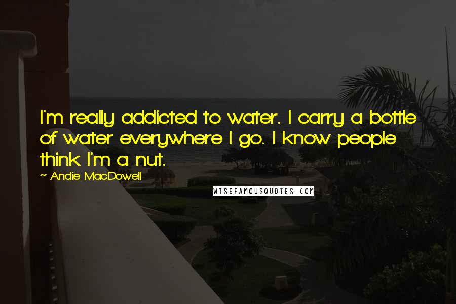 Andie MacDowell Quotes: I'm really addicted to water. I carry a bottle of water everywhere I go. I know people think I'm a nut.