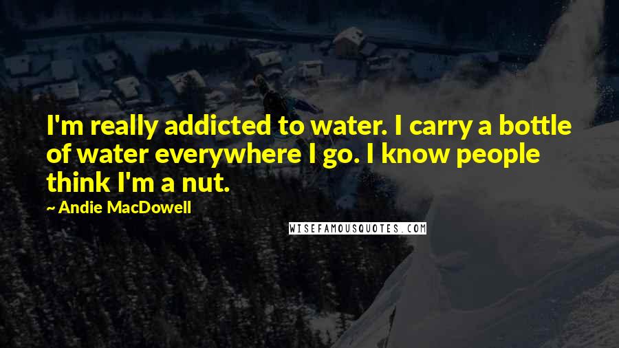 Andie MacDowell Quotes: I'm really addicted to water. I carry a bottle of water everywhere I go. I know people think I'm a nut.