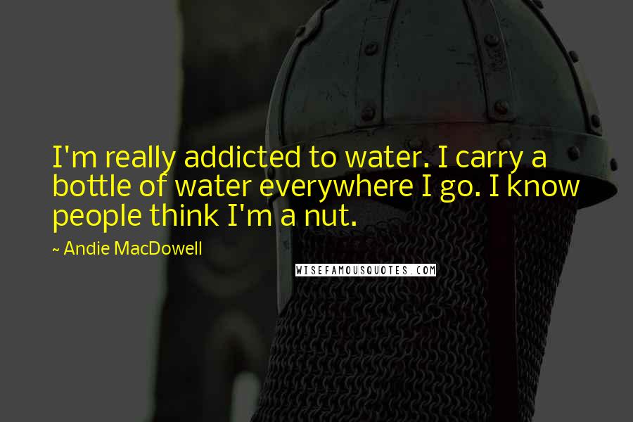Andie MacDowell Quotes: I'm really addicted to water. I carry a bottle of water everywhere I go. I know people think I'm a nut.