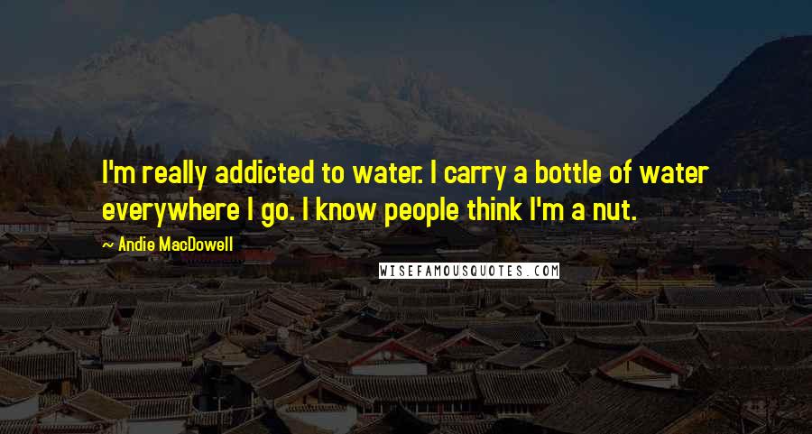 Andie MacDowell Quotes: I'm really addicted to water. I carry a bottle of water everywhere I go. I know people think I'm a nut.