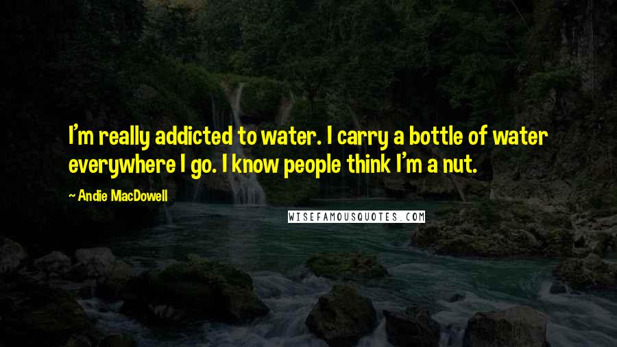 Andie MacDowell Quotes: I'm really addicted to water. I carry a bottle of water everywhere I go. I know people think I'm a nut.