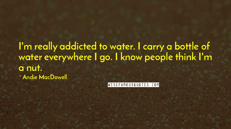 Andie MacDowell Quotes: I'm really addicted to water. I carry a bottle of water everywhere I go. I know people think I'm a nut.