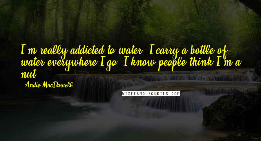 Andie MacDowell Quotes: I'm really addicted to water. I carry a bottle of water everywhere I go. I know people think I'm a nut.